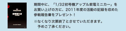 期間中に、「1/32初号機アップル紫電ミニカー」をお買い上げの方に、2011年度の活動の記録を収めた参戦報告書をプレゼント！※なくなり次第終了とさせていただきます。予めご了承ください。