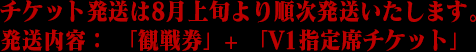 チケット発送は8月上旬より順次発送いたします。発送内容： 「観戦券」+ 「V1指定席チケット」